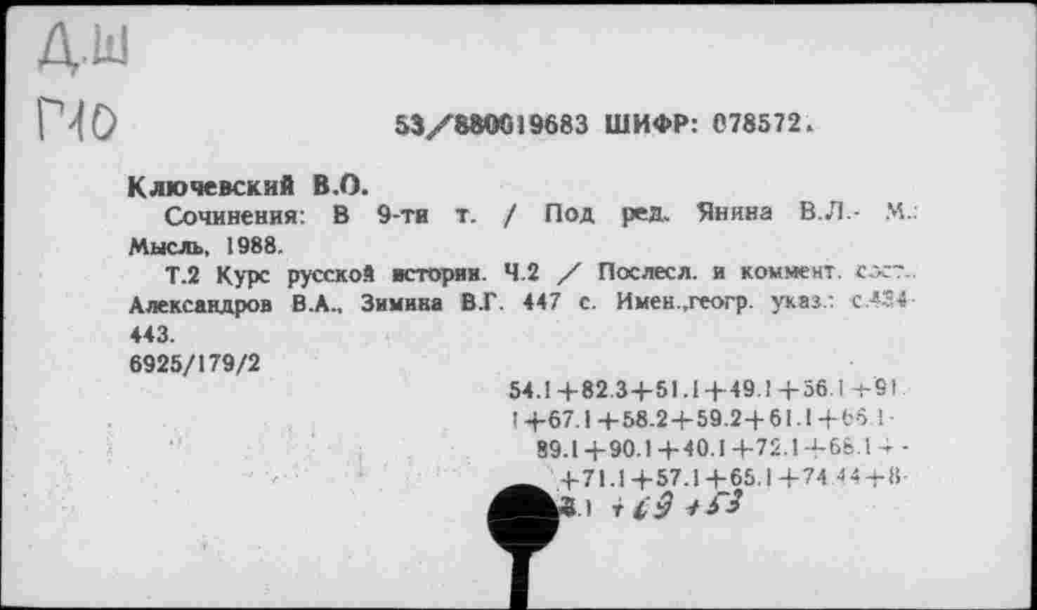 ﻿ДкІ
По
53/880019683 ШИФР: 078572.
Ключевский В.О.
Сочинения: В 9-ти т. / Под ред. Янина В.Л.- М.: Мысль, 1988.
Т.2 Курс русской истории. 4.2 / Послесл. и коммент, сос~. Александров В .А., Зимина В.Г. 447 с. Имен .геогр. указ : C.4S4-443.
6925/179/2
54.1 +82.34-51.14- 49.1 +56.1 +91. ! +67.1 +58.2 + 59.2+61.1 + 66 1-
89.1+90.1+40.1+72.1+66.! 4 -
_ +71.1 +57.1 +65.1 +74 44 + 11-